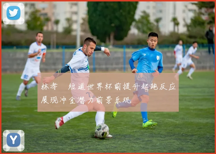 林孝埈短道世界杯前提升起跑反应展现冲金潜力前景乐观